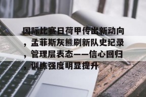 爱游戏-包含国际比赛日荷甲传出新动向,孟菲斯灰熊刷新队史纪录,管理层表态——信心回归,训练强度明显提升的词条