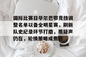 体育竞猜-国际比赛日毕尔巴鄂竞技调整名单以备全明星赛，刷新队史纪录环节打磨，质疑声仍在，轮换策略成焦点的简单介绍